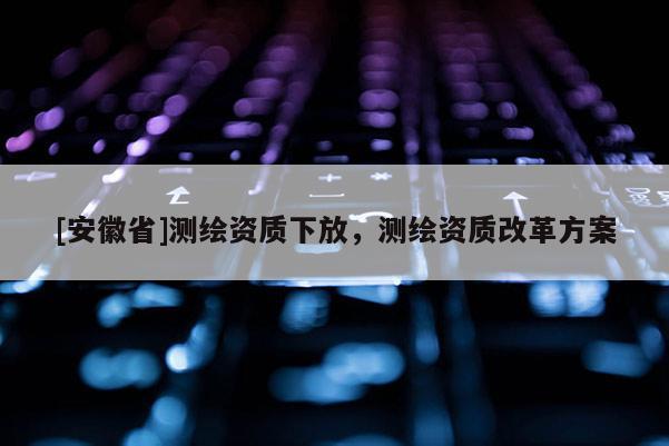 [安徽省]測繪資質下放，測繪資質改革方案
