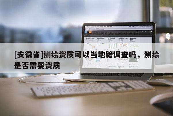 [安徽省]測(cè)繪資質(zhì)可以當(dāng)?shù)丶{(diào)查嗎，測(cè)繪是否需要資質(zhì)