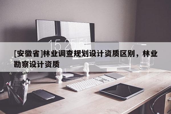 [安徽省]林業調查規劃設計資質區別，林業勘察設計資質