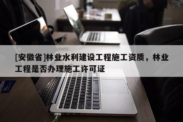 [安徽省]林業水利建設工程施工資質，林業工程是否辦理施工許可證