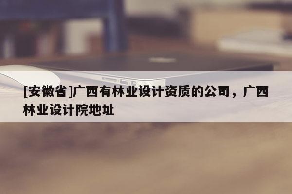 [安徽省]廣西有林業設計資質的公司，廣西林業設計院地址