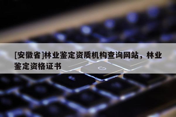 [安徽省]林業鑒定資質機構查詢網站，林業鑒定資格證書