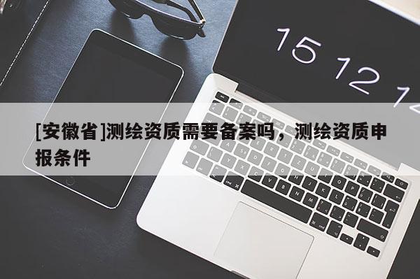 [安徽省]測(cè)繪資質(zhì)需要備案嗎，測(cè)繪資質(zhì)申報(bào)條件