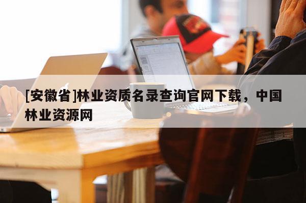 [安徽省]林業資質名錄查詢官網下載，中國林業資源網