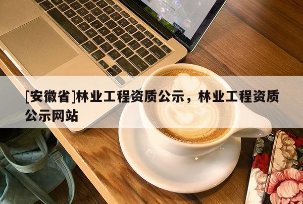 [安徽省]林業(yè)工程資質(zhì)公示，林業(yè)工程資質(zhì)公示網(wǎng)站