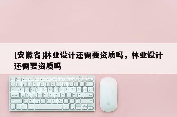 [安徽省]林業設計還需要資質嗎，林業設計還需要資質嗎