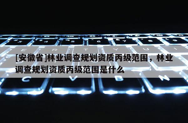 [安徽省]林業調查規劃資質丙級范圍，林業調查規劃資質丙級范圍是什么