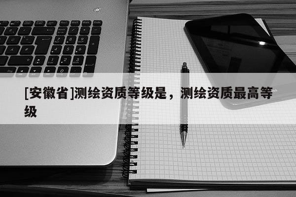 [安徽省]測繪資質等級是，測繪資質最高等級