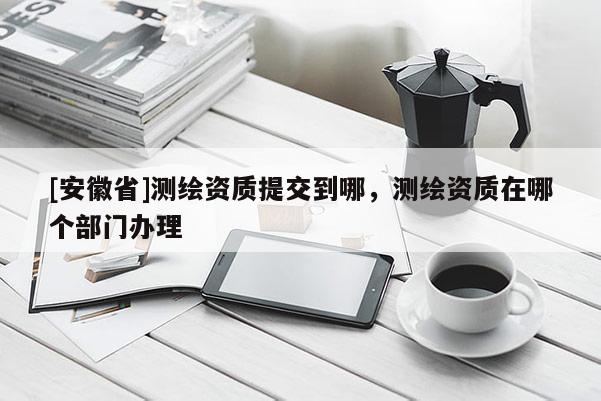 [安徽省]測繪資質提交到哪，測繪資質在哪個部門辦理