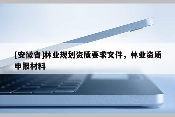 [安徽省]林業(yè)規(guī)劃資質(zhì)要求文件，林業(yè)資質(zhì)申報材料