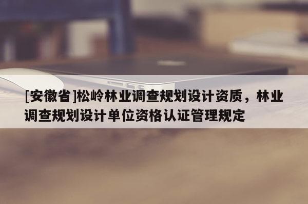 [安徽省]松嶺林業(yè)調(diào)查規(guī)劃設(shè)計(jì)資質(zhì)，林業(yè)調(diào)查規(guī)劃設(shè)計(jì)單位資格認(rèn)證管理規(guī)定