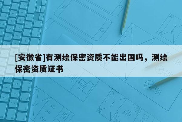[安徽省]有測(cè)繪保密資質(zhì)不能出國(guó)嗎，測(cè)繪保密資質(zhì)證書(shū)