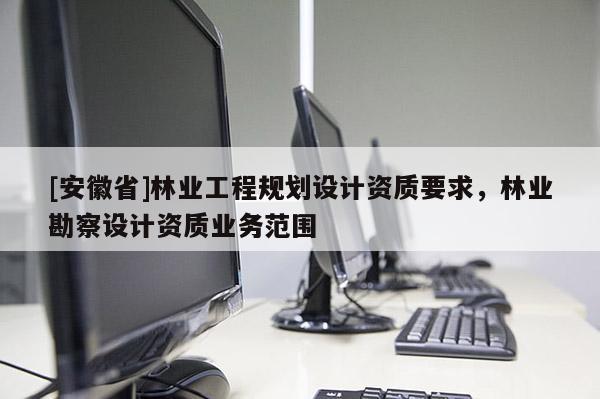 [安徽省]林業(yè)工程規(guī)劃設(shè)計資質(zhì)要求，林業(yè)勘察設(shè)計資質(zhì)業(yè)務(wù)范圍