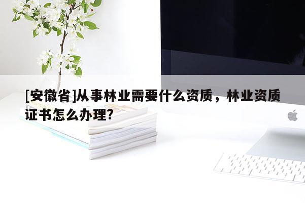 [安徽省]從事林業需要什么資質，林業資質證書怎么辦理?