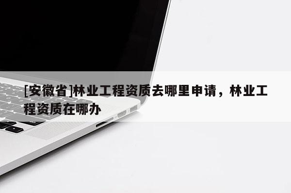 [安徽省]林業(yè)工程資質(zhì)去哪里申請(qǐng)，林業(yè)工程資質(zhì)在哪辦