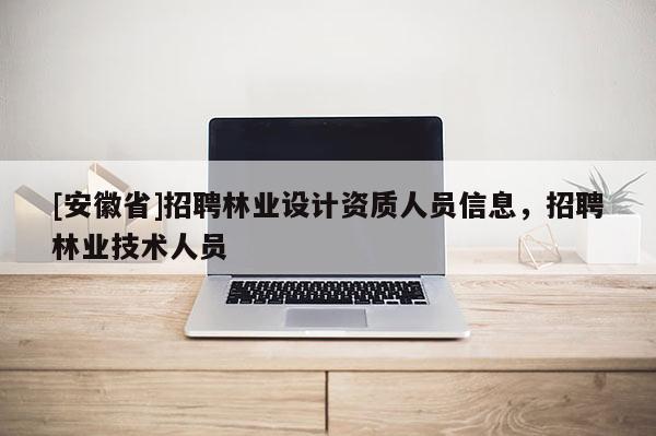 [安徽省]招聘林業(yè)設(shè)計(jì)資質(zhì)人員信息，招聘林業(yè)技術(shù)人員