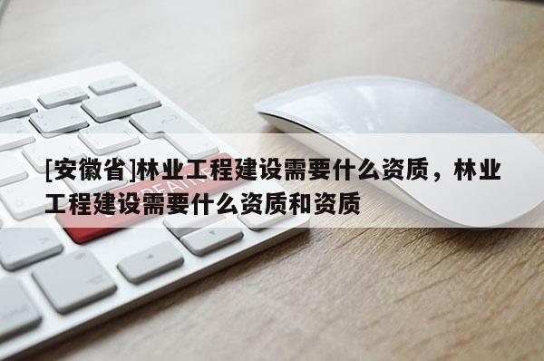 [安徽省]林業工程建設需要什么資質，林業工程建設需要什么資質和資質