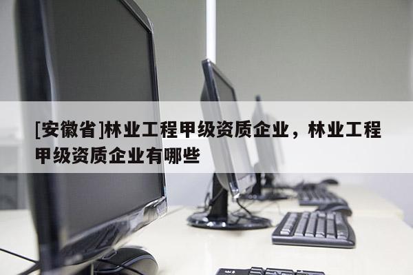 [安徽省]林業(yè)工程甲級資質(zhì)企業(yè)，林業(yè)工程甲級資質(zhì)企業(yè)有哪些