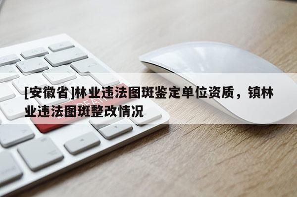 [安徽省]林業違法圖斑鑒定單位資質，鎮林業違法圖斑整改情況