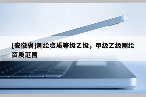 [安徽省]測繪資質(zhì)等級乙級，甲級乙級測繪資質(zhì)范圍