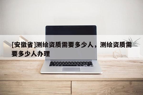 [安徽省]測繪資質需要多少人，測繪資質需要多少人辦理