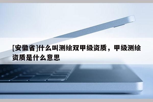 [安徽省]什么叫測繪雙甲級資質，甲級測繪資質是什么意思