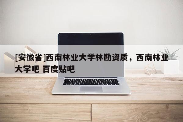 [安徽省]西南林業大學林勘資質，西南林業大學吧 百度貼吧
