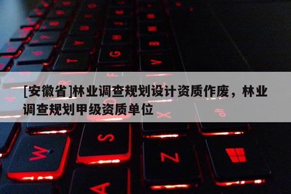 [安徽省]林業(yè)調(diào)查規(guī)劃設計資質(zhì)作廢，林業(yè)調(diào)查規(guī)劃甲級資質(zhì)單位