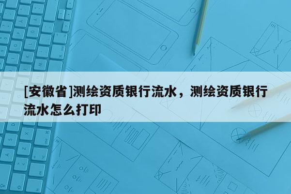 [安徽省]測繪資質(zhì)銀行流水，測繪資質(zhì)銀行流水怎么打印