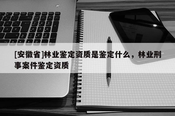 [安徽省]林業鑒定資質是鑒定什么，林業刑事案件鑒定資質