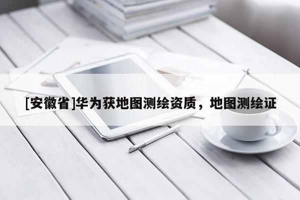 [安徽省]華為獲地圖測繪資質，地圖測繪證