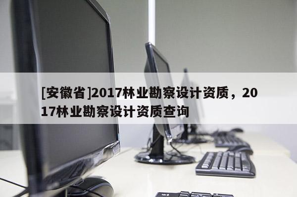 [安徽省]2017林業勘察設計資質，2017林業勘察設計資質查詢