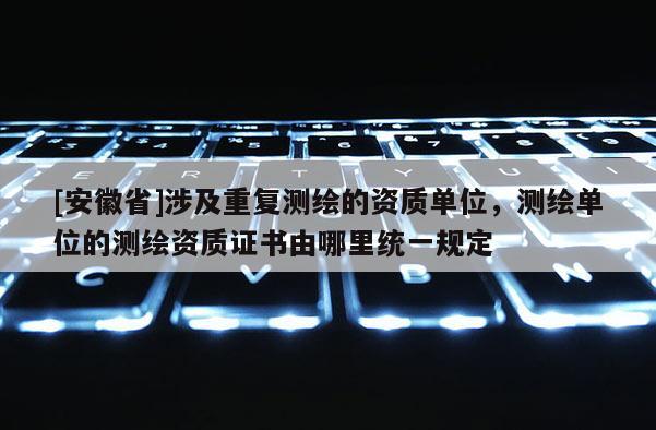 [安徽省]涉及重復(fù)測繪的資質(zhì)單位，測繪單位的測繪資質(zhì)證書由哪里統(tǒng)一規(guī)定