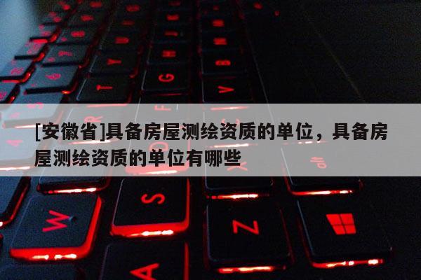 [安徽省]具備房屋測(cè)繪資質(zhì)的單位，具備房屋測(cè)繪資質(zhì)的單位有哪些