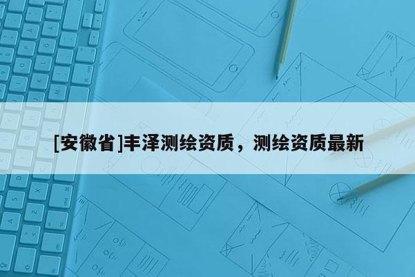 [安徽省]豐澤測(cè)繪資質(zhì)，測(cè)繪資質(zhì)最新