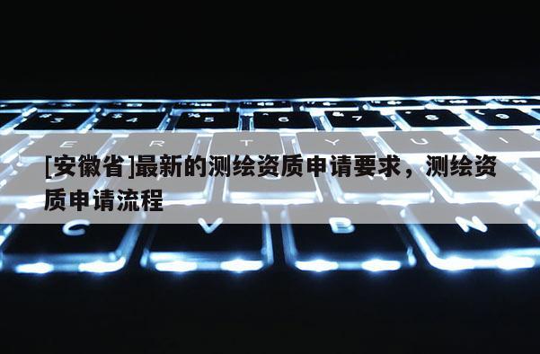 [安徽省]最新的測繪資質申請要求，測繪資質申請流程