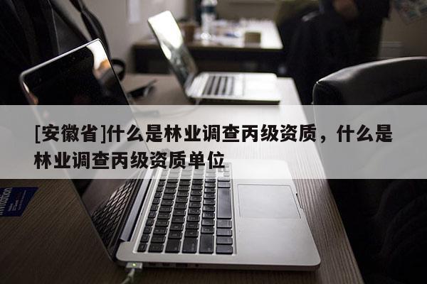 [安徽省]什么是林業調查丙級資質，什么是林業調查丙級資質單位