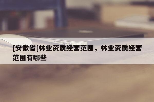[安徽省]林業(yè)資質經營范圍，林業(yè)資質經營范圍有哪些