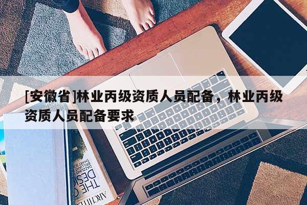 [安徽省]林業丙級資質人員配備，林業丙級資質人員配備要求