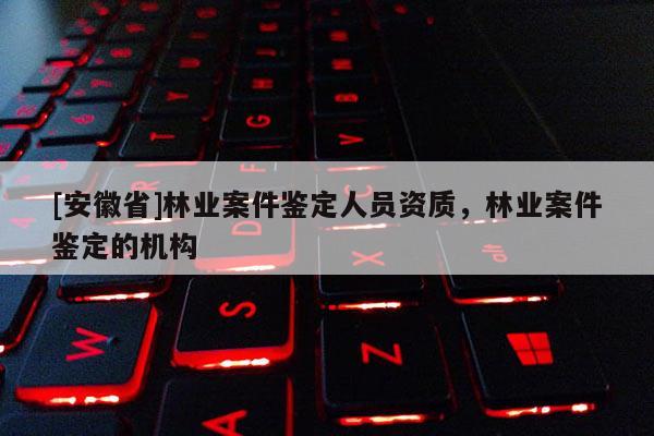 [安徽省]林業案件鑒定人員資質，林業案件鑒定的機構