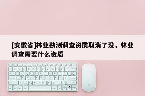[安徽省]林業勘測調查資質取消了沒，林業調查需要什么資質