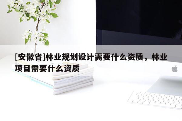 [安徽省]林業規劃設計需要什么資質，林業項目需要什么資質