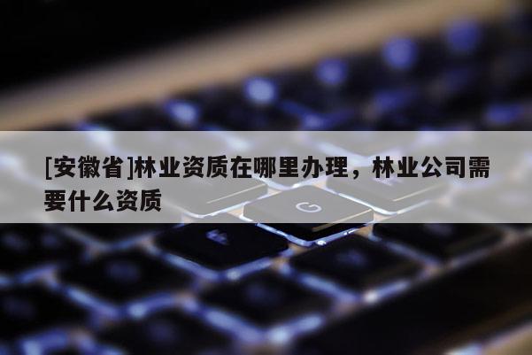 [安徽省]林業資質在哪里辦理，林業公司需要什么資質