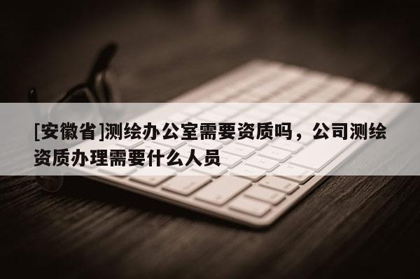 [安徽省]測繪辦公室需要資質嗎，公司測繪資質辦理需要什么人員