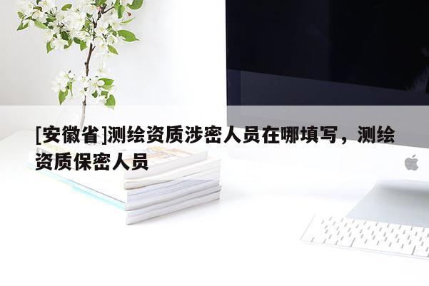 [安徽省]測繪資質涉密人員在哪填寫，測繪資質保密人員