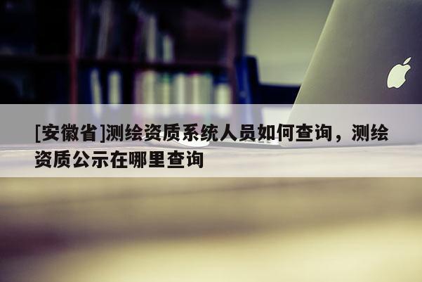 [安徽省]測繪資質系統人員如何查詢，測繪資質公示在哪里查詢