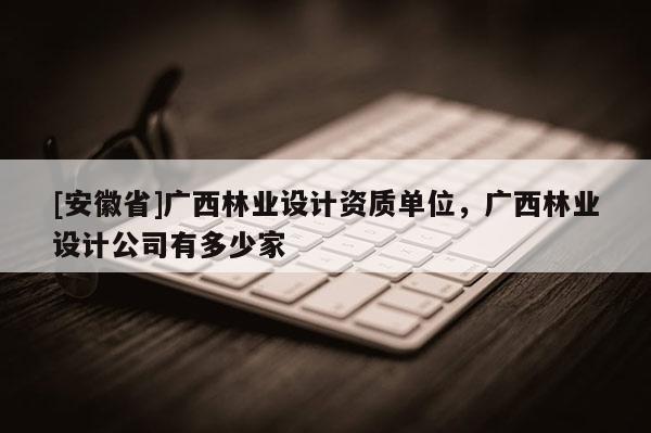 [安徽省]廣西林業設計資質單位，廣西林業設計公司有多少家