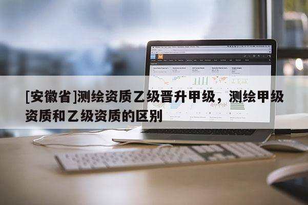 [安徽省]測繪資質乙級晉升甲級，測繪甲級資質和乙級資質的區別