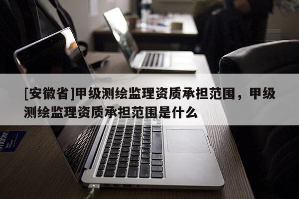 [安徽省]甲級測繪監理資質承擔范圍，甲級測繪監理資質承擔范圍是什么