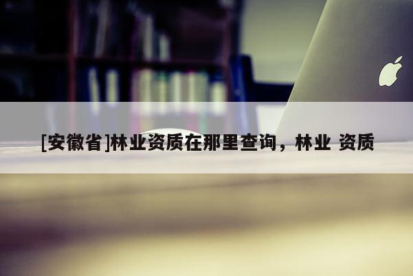[安徽省]林業(yè)資質(zhì)在那里查詢(xún)，林業(yè) 資質(zhì)
